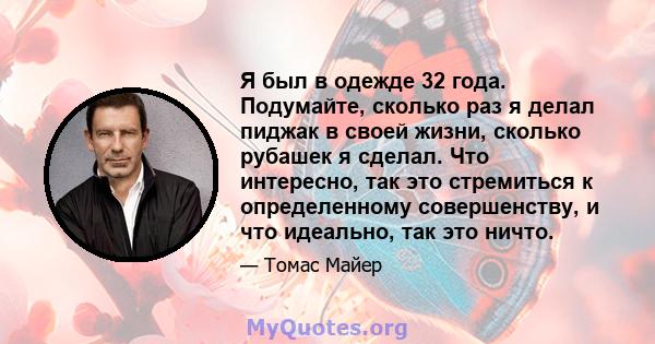 Я был в одежде 32 года. Подумайте, сколько раз я делал пиджак в своей жизни, сколько рубашек я сделал. Что интересно, так это стремиться к определенному совершенству, и что идеально, так это ничто.