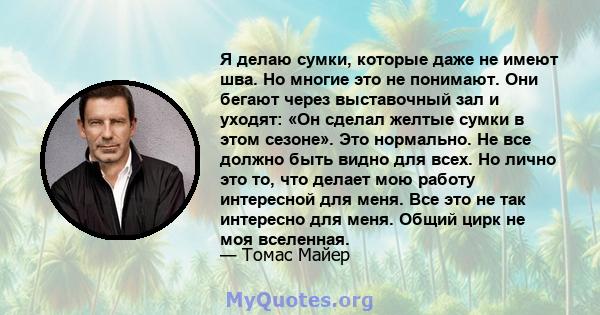 Я делаю сумки, которые даже не имеют шва. Но многие это не понимают. Они бегают через выставочный зал и уходят: «Он сделал желтые сумки в этом сезоне». Это нормально. Не все должно быть видно для всех. Но лично это то,