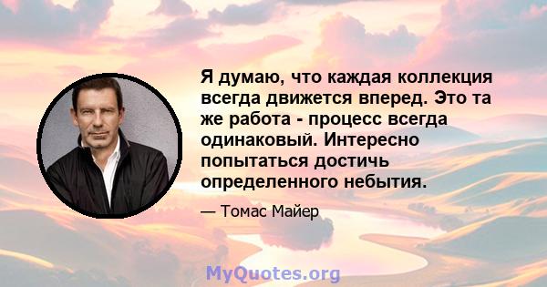 Я думаю, что каждая коллекция всегда движется вперед. Это та же работа - процесс всегда одинаковый. Интересно попытаться достичь определенного небытия.