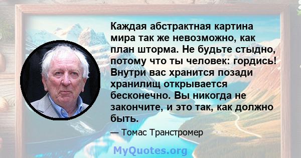 Каждая абстрактная картина мира так же невозможно, как план шторма. Не будьте стыдно, потому что ты человек: гордись! Внутри вас хранится позади хранилищ открывается бесконечно. Вы никогда не закончите, и это так, как