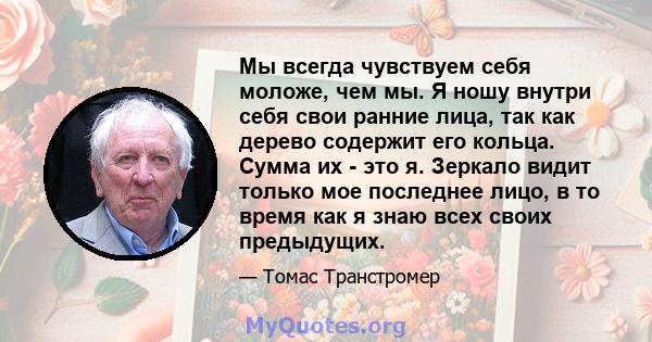 Мы всегда чувствуем себя моложе, чем мы. Я ношу внутри себя свои ранние лица, так как дерево содержит его кольца. Сумма их - это я. Зеркало видит только мое последнее лицо, в то время как я знаю всех своих предыдущих.