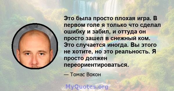 Это была просто плохая игра. В первом голе я только что сделал ошибку и забил, и оттуда он просто зашел в снежный ком. Это случается иногда. Вы этого не хотите, но это реальность. Я просто должен переориентироваться.