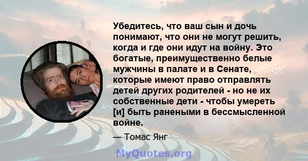 Убедитесь, что ваш сын и дочь понимают, что они не могут решить, когда и где они идут на войну. Это богатые, преимущественно белые мужчины в палате и в Сенате, которые имеют право отправлять детей других родителей - но