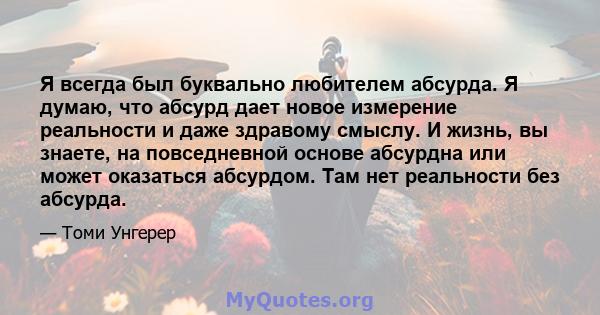 Я всегда был буквально любителем абсурда. Я думаю, что абсурд дает новое измерение реальности и даже здравому смыслу. И жизнь, вы знаете, на повседневной основе абсурдна или может оказаться абсурдом. Там нет реальности