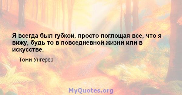 Я всегда был губкой, просто поглощая все, что я вижу, будь то в повседневной жизни или в искусстве.