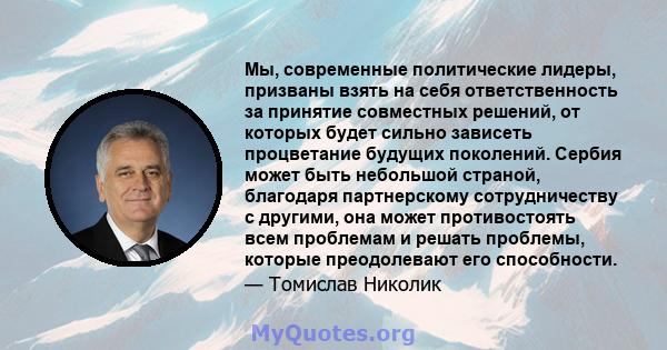 Мы, современные политические лидеры, призваны взять на себя ответственность за принятие совместных решений, от которых будет сильно зависеть процветание будущих поколений. Сербия может быть небольшой страной, благодаря