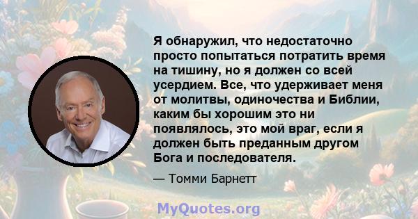 Я обнаружил, что недостаточно просто попытаться потратить время на тишину, но я должен со всей усердием. Все, что удерживает меня от молитвы, одиночества и Библии, каким бы хорошим это ни появлялось, это мой враг, если