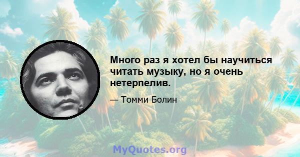 Много раз я хотел бы научиться читать музыку, но я очень нетерпелив.