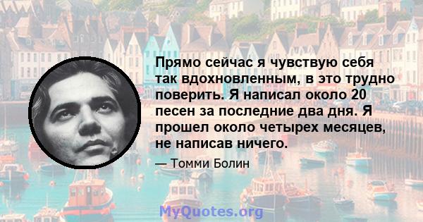 Прямо сейчас я чувствую себя так вдохновленным, в это трудно поверить. Я написал около 20 песен за последние два дня. Я прошел около четырех месяцев, не написав ничего.