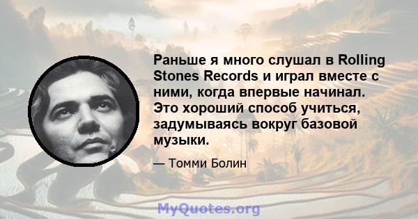 Раньше я много слушал в Rolling Stones Records и играл вместе с ними, когда впервые начинал. Это хороший способ учиться, задумываясь вокруг базовой музыки.