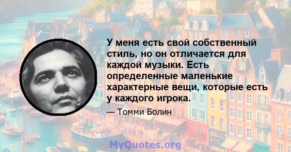 У меня есть свой собственный стиль, но он отличается для каждой музыки. Есть определенные маленькие характерные вещи, которые есть у каждого игрока.