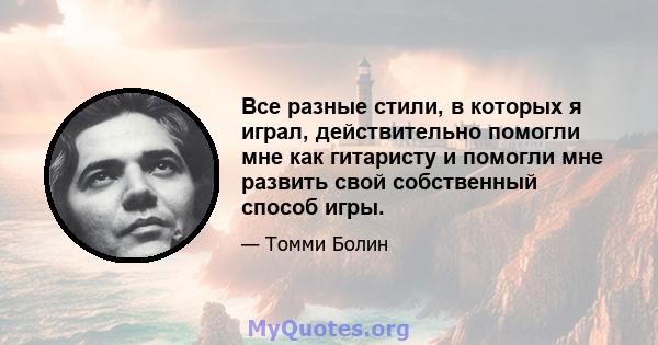 Все разные стили, в которых я играл, действительно помогли мне как гитаристу и помогли мне развить свой собственный способ игры.