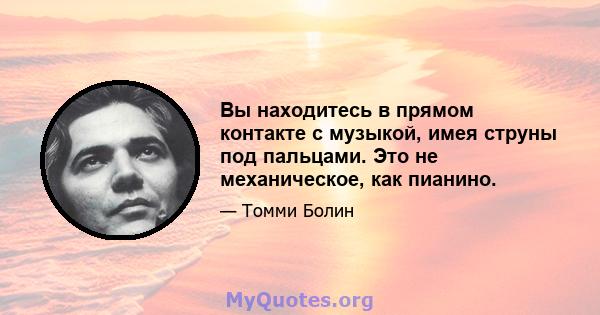 Вы находитесь в прямом контакте с музыкой, имея струны под пальцами. Это не механическое, как пианино.