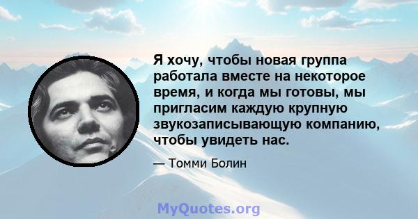 Я хочу, чтобы новая группа работала вместе на некоторое время, и когда мы готовы, мы пригласим каждую крупную звукозаписывающую компанию, чтобы увидеть нас.