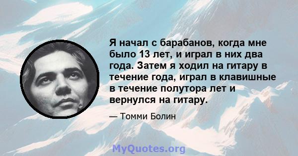 Я начал с барабанов, когда мне было 13 лет, и играл в них два года. Затем я ходил на гитару в течение года, играл в клавишные в течение полутора лет и вернулся на гитару.