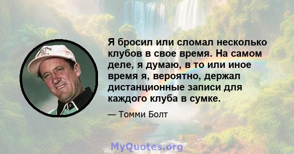 Я бросил или сломал несколько клубов в свое время. На самом деле, я думаю, в то или иное время я, вероятно, держал дистанционные записи для каждого клуба в сумке.