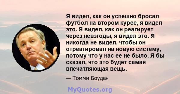 Я видел, как он успешно бросал футбол на втором курсе, я видел это. Я видел, как он реагирует через невзгоды, я видел это. Я никогда не видел, чтобы он отреагировал на новую систему, потому что у нас ее не было. Я бы