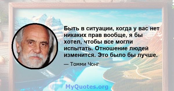 Быть в ситуации, когда у вас нет никаких прав вообще, я бы хотел, чтобы все могли испытать. Отношение людей изменится. Это было бы лучше.