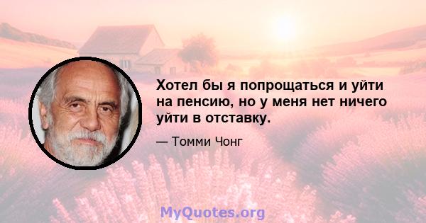 Хотел бы я попрощаться и уйти на пенсию, но у меня нет ничего уйти в отставку.