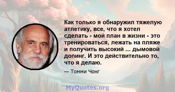 Как только я обнаружил тяжелую атлетику, все, что я хотел сделать - мой план в жизни - это тренироваться, лежать на пляже и получить высокий ... дымовой допинг. И это действительно то, что я делаю.