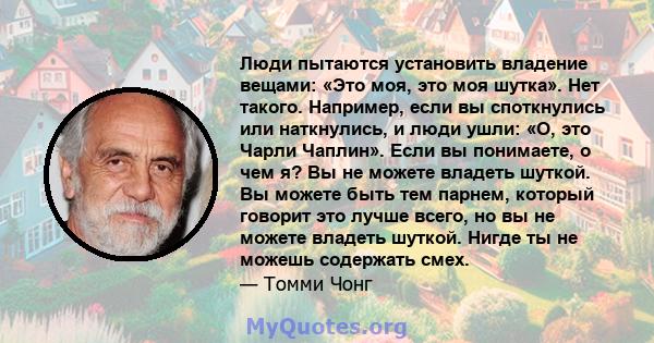 Люди пытаются установить владение вещами: «Это моя, это моя шутка». Нет такого. Например, если вы споткнулись или наткнулись, и люди ушли: «О, это Чарли Чаплин». Если вы понимаете, о чем я? Вы не можете владеть шуткой.