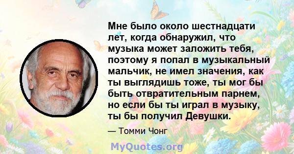 Мне было около шестнадцати лет, когда обнаружил, что музыка может заложить тебя, поэтому я попал в музыкальный мальчик, не имел значения, как ты выглядишь тоже, ты мог бы быть отвратительным парнем, но если бы ты играл