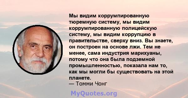 Мы видим коррумпированную тюремную систему, мы видим коррумпированную полицейскую систему, мы видим коррупцию в правительстве, сверху вниз. Вы знаете, он построен на основе лжи. Тем не менее, сама индустрия марихуаны,