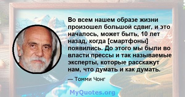 Во всем нашем образе жизни произошел большой сдвиг, и это началось, может быть, 10 лет назад, когда [смартфоны] появились. До этого мы были во власти прессы и так называемые эксперты, которые расскажут нам, что думать и 