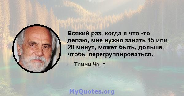 Всякий раз, когда я что -то делаю, мне нужно занять 15 или 20 минут, может быть, дольше, чтобы перегруппироваться.