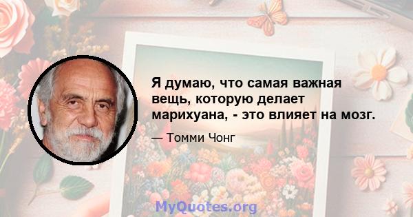 Я думаю, что самая важная вещь, которую делает марихуана, - это влияет на мозг.