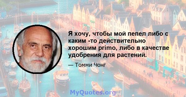 Я хочу, чтобы мой пепел либо с каким -то действительно хорошим primo, либо в качестве удобрения для растений.