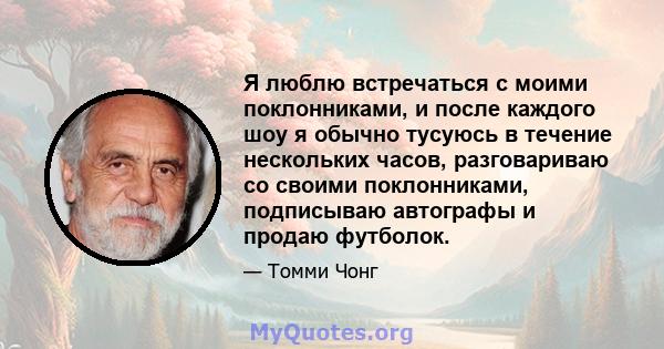 Я люблю встречаться с моими поклонниками, и после каждого шоу я обычно тусуюсь в течение нескольких часов, разговариваю со своими поклонниками, подписываю автографы и продаю футболок.