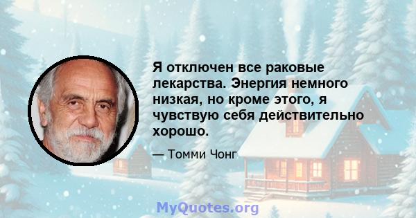 Я отключен все раковые лекарства. Энергия немного низкая, но кроме этого, я чувствую себя действительно хорошо.