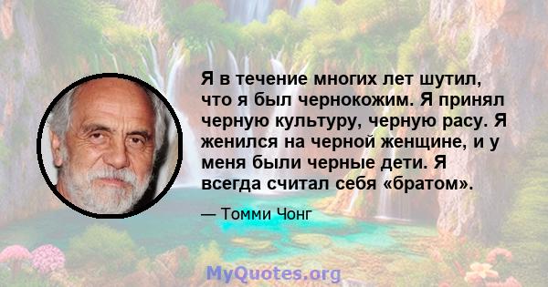 Я в течение многих лет шутил, что я был чернокожим. Я принял черную культуру, черную расу. Я женился на черной женщине, и у меня были черные дети. Я всегда считал себя «братом».