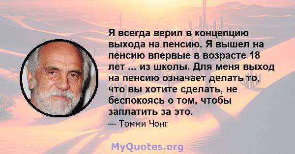 Я всегда верил в концепцию выхода на пенсию. Я вышел на пенсию впервые в возрасте 18 лет ... из школы. Для меня выход на пенсию означает делать то, что вы хотите сделать, не беспокоясь о том, чтобы заплатить за это.