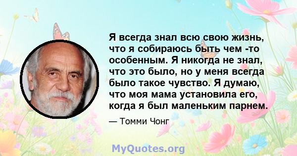 Я всегда знал всю свою жизнь, что я собираюсь быть чем -то особенным. Я никогда не знал, что это было, но у меня всегда было такое чувство. Я думаю, что моя мама установила его, когда я был маленьким парнем.