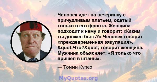 Человек идет на вечеринку с причудливым платьем, одетый только в его фронта. Женщина подходит к нему и говорит: «Каким ты должен быть?» Человек говорит «преждевременная эякуляция». "Что?" говорит женщина.