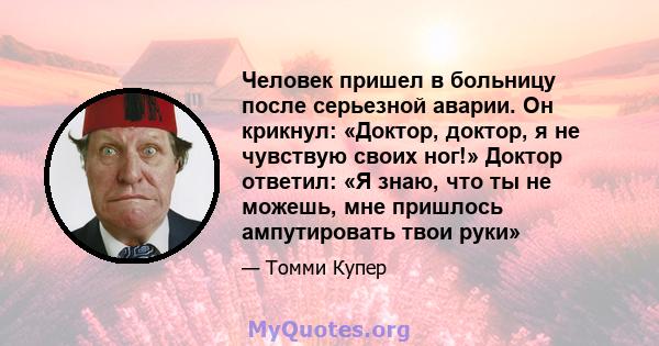 Человек пришел в больницу после серьезной аварии. Он крикнул: «Доктор, доктор, я не чувствую своих ног!» Доктор ответил: «Я знаю, что ты не можешь, мне пришлось ампутировать твои руки»