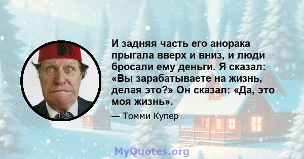 И задняя часть его анорака прыгала вверх и вниз, и люди бросали ему деньги. Я сказал: «Вы зарабатываете на жизнь, делая это?» Он сказал: «Да, это моя жизнь».