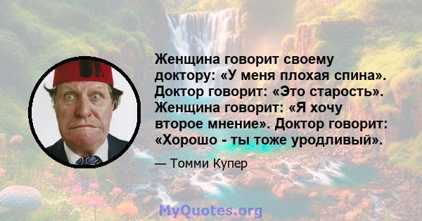 Женщина говорит своему доктору: «У меня плохая спина». Доктор говорит: «Это старость». Женщина говорит: «Я хочу второе мнение». Доктор говорит: «Хорошо - ты тоже уродливый».