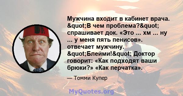 Мужчина входит в кабинет врача. "В чем проблема?" спрашивает док. «Это ... хм ... ну ... у меня пять пенисов». отвечает мужчину. "Блейми!" Доктор говорит: «Как подходят ваши брюки?» «Как перчатка».