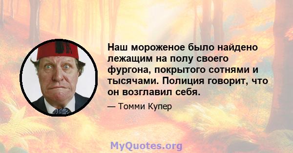 Наш мороженое было найдено лежащим на полу своего фургона, покрытого сотнями и тысячами. Полиция говорит, что он возглавил себя.