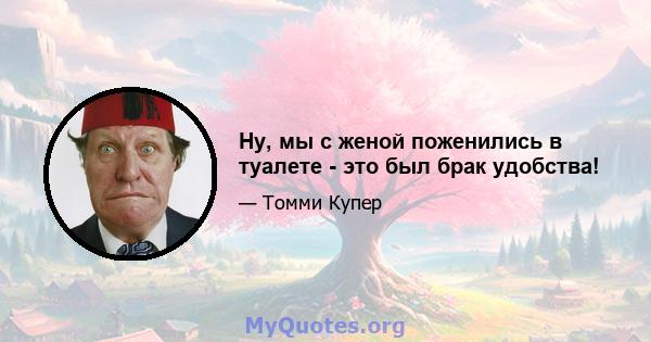 Ну, мы с женой поженились в туалете - это был брак удобства!