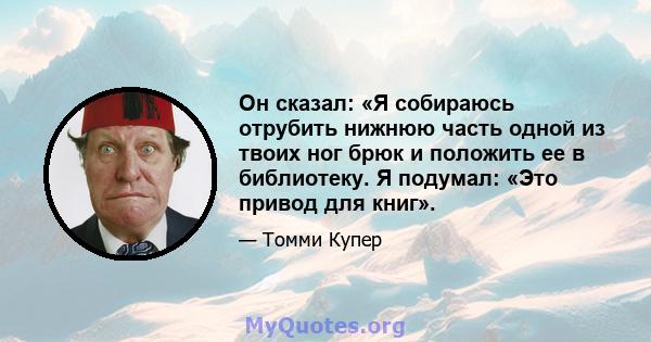 Он сказал: «Я собираюсь отрубить нижнюю часть одной из твоих ног брюк и положить ее в библиотеку. Я подумал: «Это привод для книг».