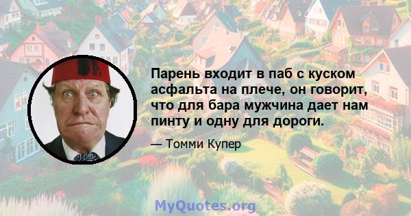 Парень входит в паб с куском асфальта на плече, он говорит, что для бара мужчина дает нам пинту и одну для дороги.