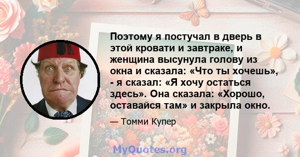 Поэтому я постучал в дверь в этой кровати и завтраке, и женщина высунула голову из окна и сказала: «Что ты хочешь», - я сказал: «Я хочу остаться здесь». Она сказала: «Хорошо, оставайся там» и закрыла окно.