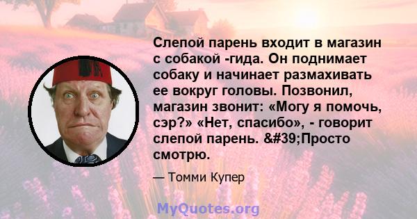 Слепой парень входит в магазин с собакой -гида. Он поднимает собаку и начинает размахивать ее вокруг головы. Позвонил, магазин звонит: «Могу я помочь, сэр?» «Нет, спасибо», - говорит слепой парень. 'Просто смотрю.