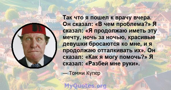 Так что я пошел к врачу вчера. Он сказал: «В чем проблема?» Я сказал: «Я продолжаю иметь эту мечту, ночь за ночью, красивые девушки бросаются ко мне, и я продолжаю отталкивать их». Он сказал: «Как я могу помочь?» Я