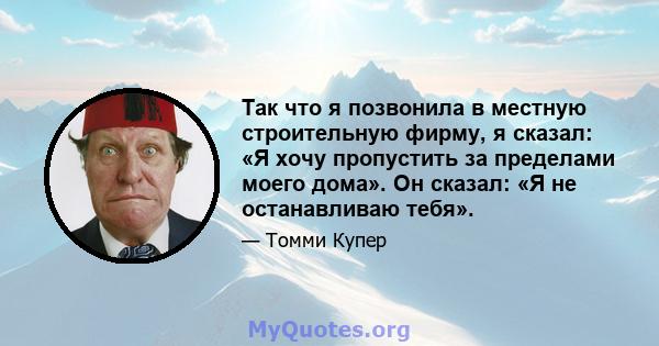 Так что я позвонила в местную строительную фирму, я сказал: «Я хочу пропустить за пределами моего дома». Он сказал: «Я не останавливаю тебя».