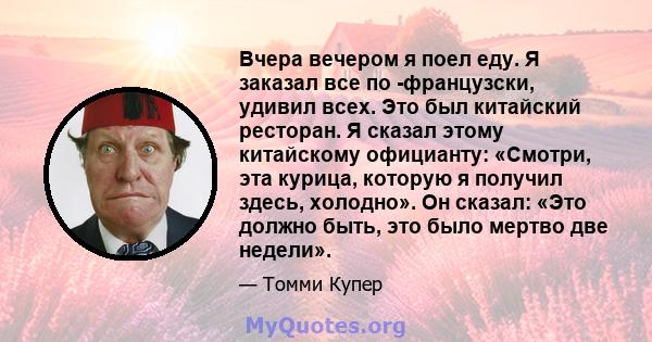 Вчера вечером я поел еду. Я заказал все по -французски, удивил всех. Это был китайский ресторан. Я сказал этому китайскому официанту: «Смотри, эта курица, которую я получил здесь, холодно». Он сказал: «Это должно быть,